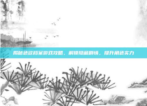 揭秘色欲档案游戏攻略,解锁隐藏剧情,提升角色实力