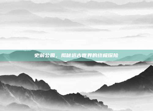 史前公园，揭秘远古世界的终极探险