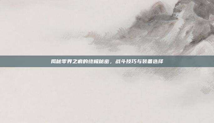 揭秘零界之痕的终极秘密，战斗技巧与装备选择