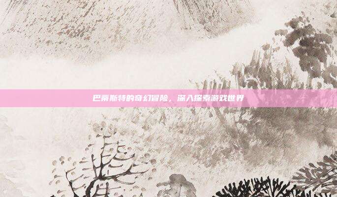 巴蒂斯特的奇幻冒险,深入探索游戏世界