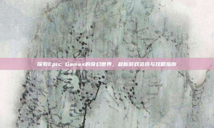 探索Epic Games的奇幻世界，最新游戏资讯与攻略指南