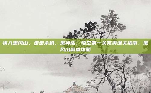 初入黑风山,步步杀机,黑神话,悟空第一关完美通关指南,黑风山副本攻略