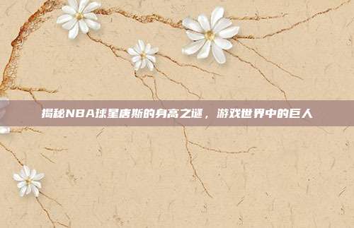 揭秘NBA球星唐斯的身高之谜,游戏世界中的巨人