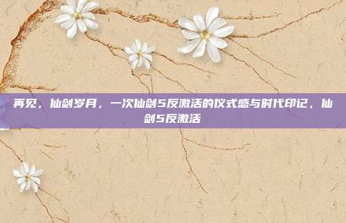 再见,仙剑岁月,一次仙剑5反激活的仪式感与时代印记,仙剑5反激活