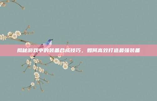 揭秘游戏中的装备合成技巧,如何高效打造最强装备