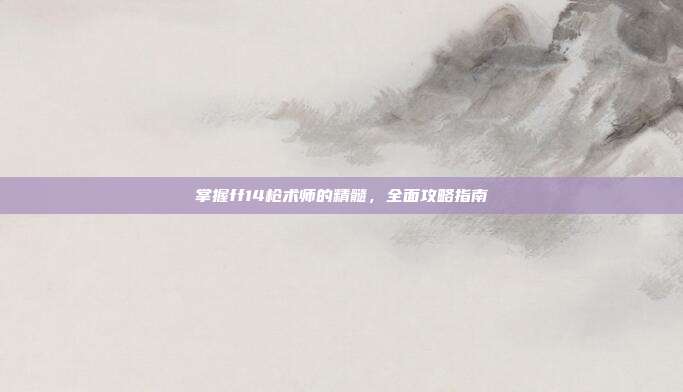 掌握ff14枪术师的精髓,全面攻略指南
