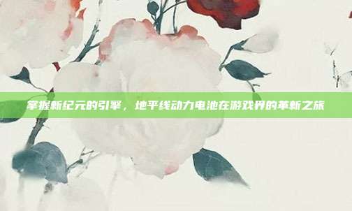 掌握新纪元的引擎，地平线动力电池在游戏界的革新之旅