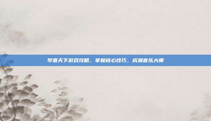 琴覆天下游戏攻略,掌握核心技巧,成就音乐大师