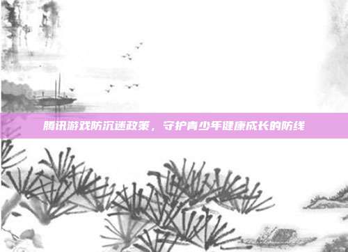 腾讯游戏防沉迷政策，守护青少年健康成长的防线