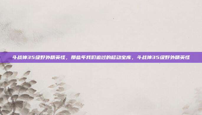斗战神35级野外精英怪,那些年我们追过的移动宝库,斗战神35级野外精英怪