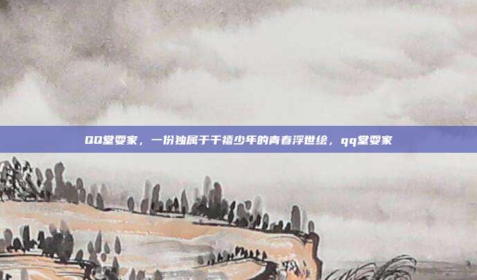 QQ堂耍家,一份独属于千禧少年的青春浮世绘,qq堂耍家