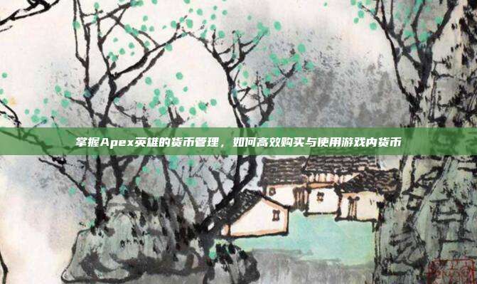 掌握Apex英雄的货币管理，如何高效购买与使用游戏内货币