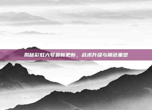 揭秘彩虹六号最新更新,战术升级与角色重塑