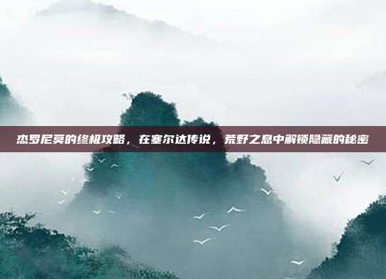 杰罗尼莫的终极攻略,在塞尔达传说,荒野之息中解锁隐藏的秘密