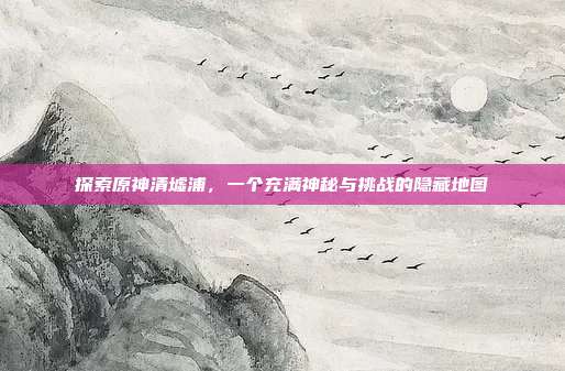探索原神清墟浦,一个充满神秘与挑战的隐藏地图
