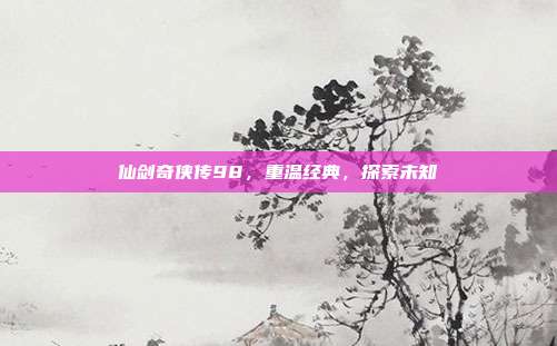 仙剑奇侠传98，重温经典，探索未知