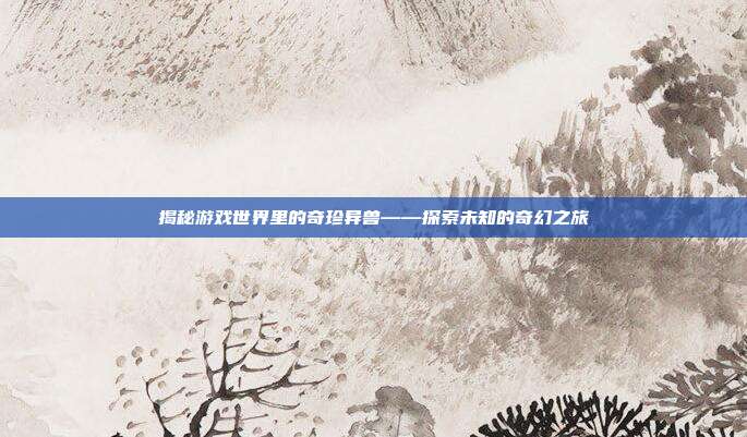 揭秘游戏世界里的奇珍异兽——探索未知的奇幻之旅