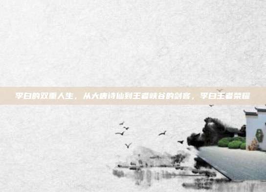 李白的双重人生，从大唐诗仙到王者峡谷的剑客，李白王者荣耀
