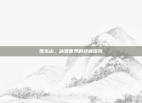 雪乐山,冰雪世界的终极探险