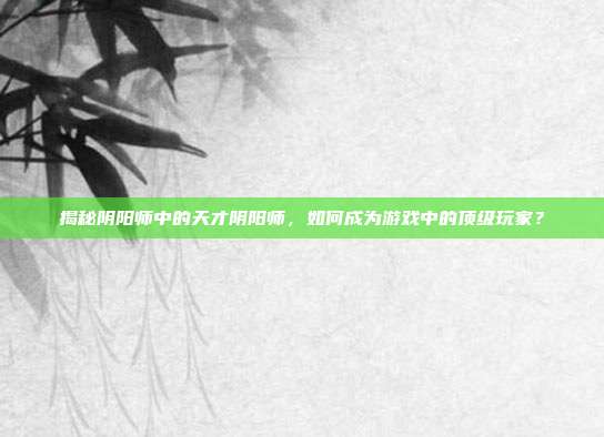 揭秘阴阳师中的天才阴阳师，如何成为游戏中的顶级玩家？