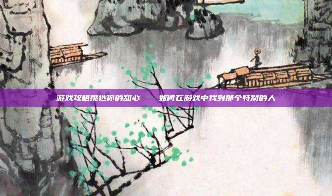 游戏攻略挑选你的甜心——如何在游戏中找到那个特别的人