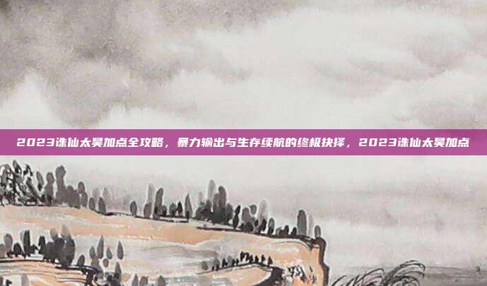 2023诛仙太昊加点全攻略，暴力输出与生存续航的终极抉择，2023诛仙太昊加点