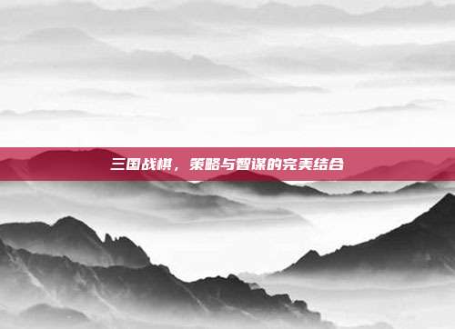 三国战棋，策略与智谋的完美结合