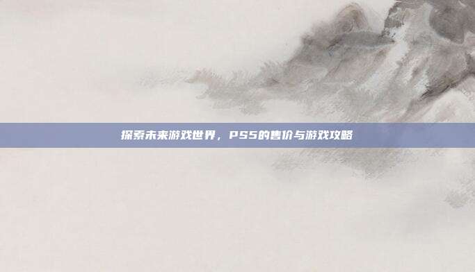探索未来游戏世界，PS5的售价与游戏攻略