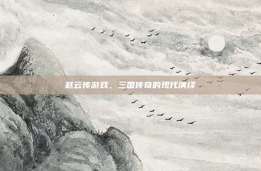 赵云传游戏，三国传奇的现代演绎
