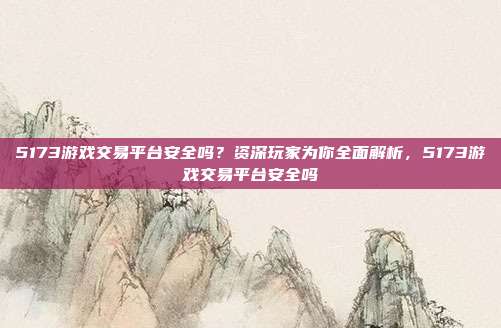 5173游戏交易平台安全吗？资深玩家为你全面解析，5173游戏交易平台安全吗