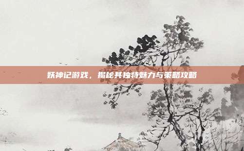 妖神记游戏，揭秘其独特魅力与策略攻略