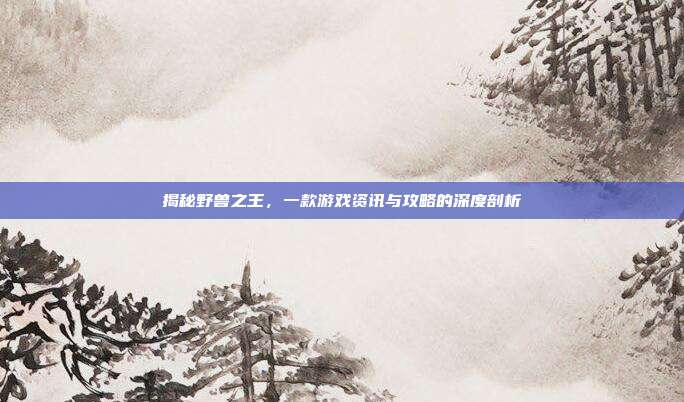 揭秘野兽之王，一款游戏资讯与攻略的深度剖析