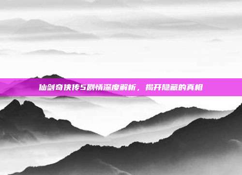 仙剑奇侠传5剧情深度解析,揭开隐藏的真相