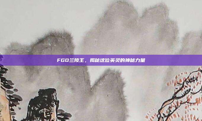 FGO兰陵王，揭秘这位英灵的神秘力量