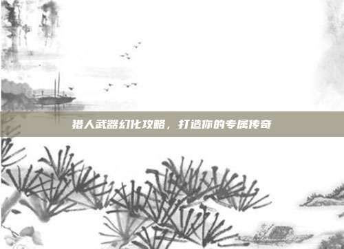猎人武器幻化攻略,打造你的专属传奇
