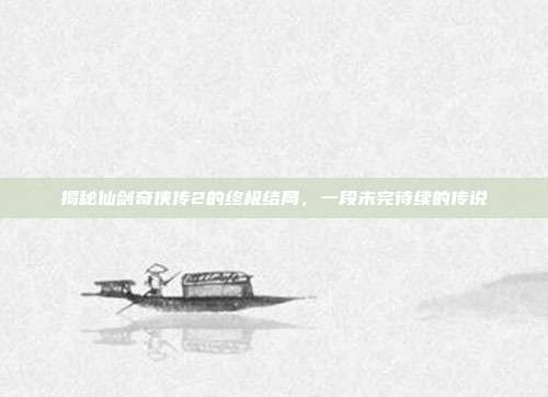 揭秘仙剑奇侠传2的终极结局,一段未完待续的传说