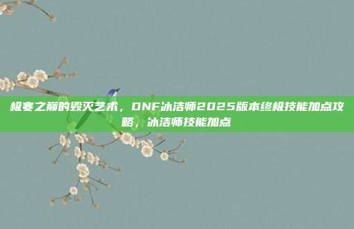 极寒之巅的毁灭艺术，DNF冰洁师2025版本终极技能加点攻略，冰洁师技能加点
