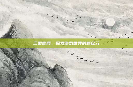 三国官网，探索游戏世界的新纪元