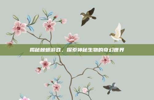 揭秘棘螈游戏,探索神秘生物的奇幻世界