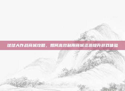 球球大作战商城攻略,如何高效利用商城资源提升游戏体验