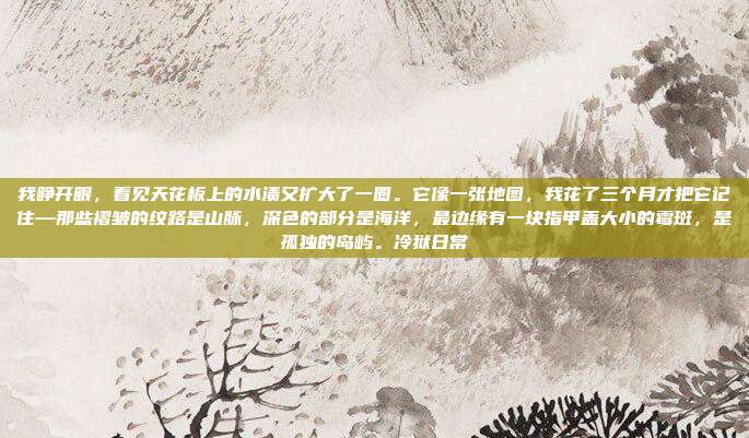 我睁开眼，看见天花板上的水渍又扩大了一圈。它像一张地图，我花了三个月才把它记住—那些褶皱的纹路是山脉，深色的部分是海洋，最边缘有一块指甲盖大小的霉斑，是孤独的岛屿。冷狱日常