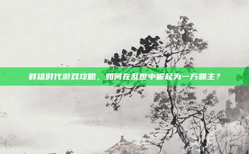 群雄时代游戏攻略,如何在乱世中崛起为一方霸主?