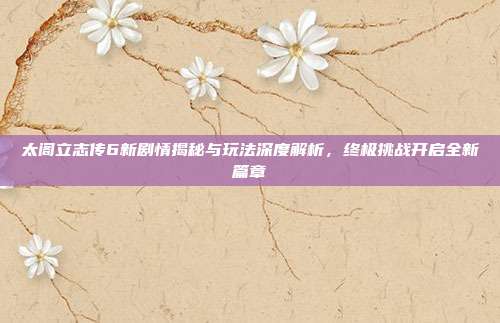 太阁立志传6新剧情揭秘与玩法深度解析，终极挑战开启全新篇章