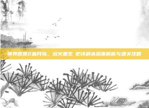 神界原罪2血月岛,浴火重生の史诗副本深度解析与通关攻略