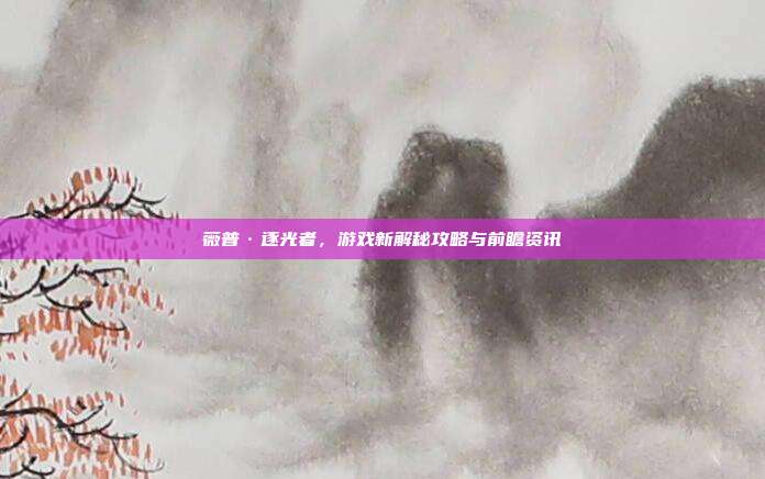 薇普·逐光者,游戏新解秘攻略与前瞻资讯