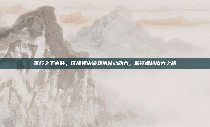 不朽之王套装，征战顶尖游戏的核心助力，解锁卓越战力之路