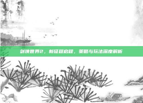 剑侠世界2，新征程启程，策略与玩法深度解析
