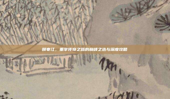 顾寒江，重掌传奇之路的巅峰之选与深度攻略