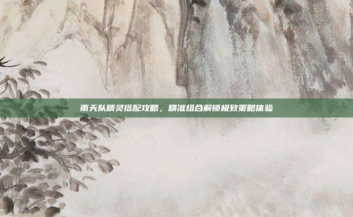 雨天队精灵搭配攻略,精准组合解锁极致策略体验