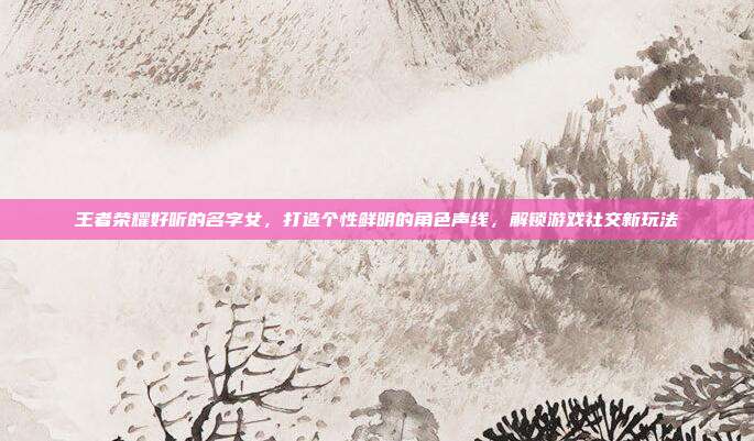 王者荣耀好听的名字女，打造个性鲜明的角色声线，解锁游戏社交新玩法